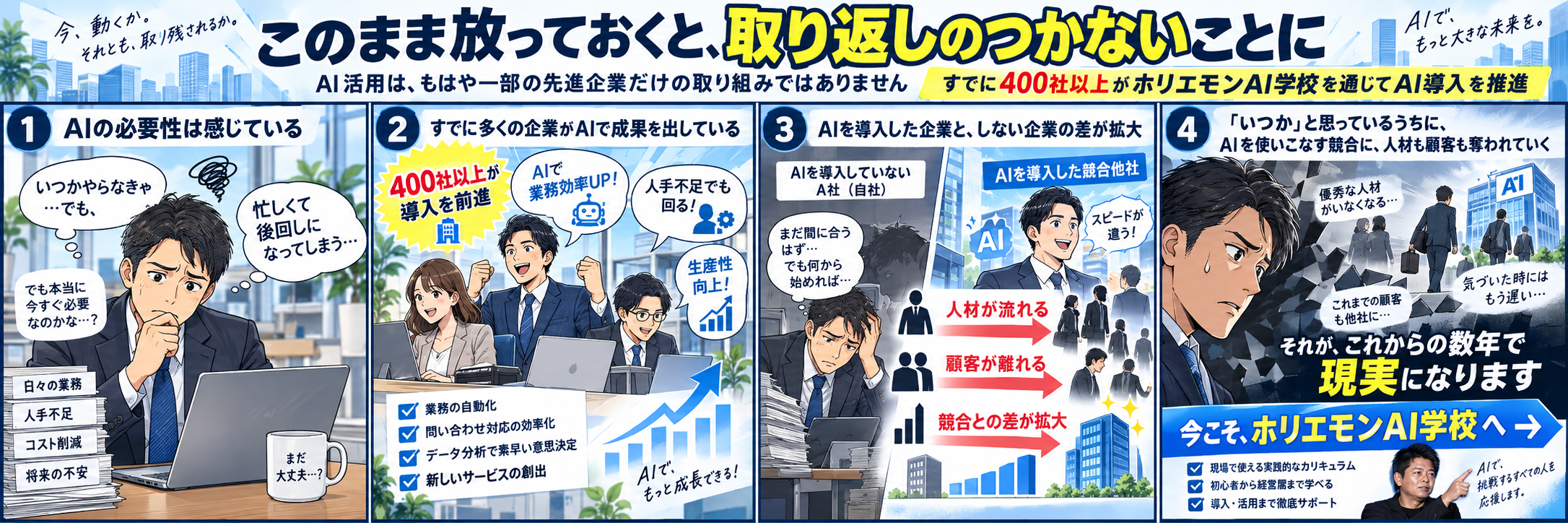 このまま放っておくと、取り返しのつかないことに。AI活用はもはや一部の先進企業だけの取り組みではありません。すでに400社以上がホリエモンAI学校を通じてAI導入を推進。1.AIの必要性は感じている　2.すでに多くの企業がAIで成果を出している　3.AIを導入した企業としない企業の差が拡大　4.いつかと思っているうちにAIを使いこなす競合に人材も顧客も奪われていく。それがこれからの数年で現実になります。今こそ、ホリエモンAI学校へ